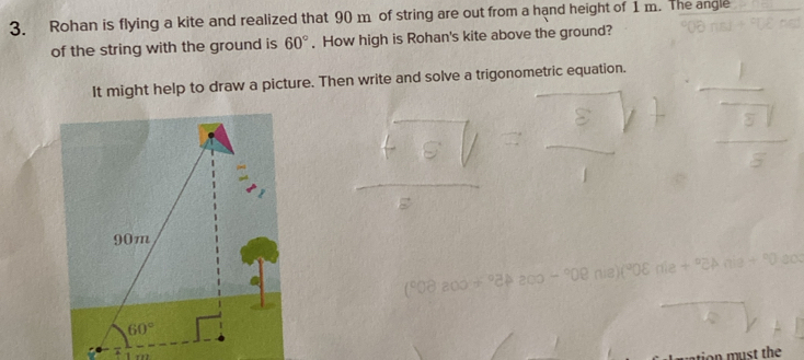 Rohan is flying a kite and realized that 90 m of string are out from a hand height of 1 m. The angle
of the string with the ground is 60°. How high is Rohan's kite above the ground?
It might help to draw a picture. Then write and solve a trigonometric equation.