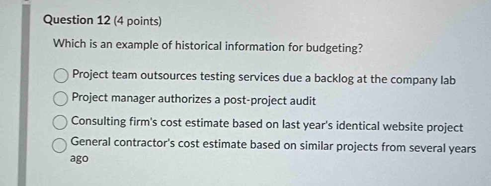 Which is an example of historical information for budgeting?
Project team outsources testing services due a backlog at the company lab
Project manager authorizes a post-project audit
Consulting firm's cost estimate based on last year's identical website project
General contractor's cost estimate based on similar projects from several years
ago