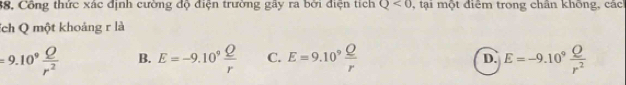 38, Công thức xác định cường độ điện trường gây ra bởi điện tích Q<0</tex> , tại một điểm trong chân không, các
ích Q một khoảng r là
=9.10^9 Q/r^2  B. E=-9.10° Q/r  C. E=9.10^9 Q/r  E=-9.10^9 Q/r^2 
D.