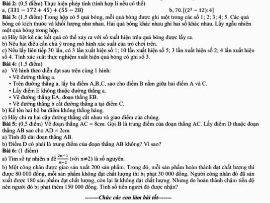 (0,5 điểm) Thực hiện phép tính (tính hợp lí nếu có thể)
a, (331-172+45)+(55-28) b. 70.[(2^3-12):4]
Bài 3: (1,5 điểm) Trong hộp có 5 quả bóng, mỗi quả bóng được ghi một trong các số 1; 2; 3; 4; 5. Các quả
bóng có kích thước và khổi lượng như nhau. Hai quả bóng khác nhau ghi hai số khác nhau. Lấy ngẫu nhiên
một quả bóng trong hộp.
a) Hãy liệt kê các kết quả có thể xây ra với số xuất hiện trên quả bóng được lấy ra.
b) Nêu hai điều cần chủ ý trong mô hình xác suất của trò chơi trên.
c) Nếu lấy liên tiếp 30 lần, có 3 lần xuất hiện số 1; 10 lần xuất hiện số 5; 3 lần xuất hiện số 2; 4 lần xuất hiện
số 4. Tính xác suất thực nghiệm xuất hiện quả bóng có ghi số 3.
Bùi 4: (1,5 điểm)
a) Về hình theo diễn đạt sau trên cùng 1 hình:
Về đường thắng a.
Trên đường thắng a, lấy ba điểm A,B,C, sao cho điểm B nằm giữa hai điểm A và C.
Lấy điểm E không thuộc đường thắng a.
Về đường thắng EA, đoạn thắng EB.
Về đường thắng b cắt đường thẳng a tại điểm C.
b) Kể tên hai bộ ba điểm không thắng hàng.
c) Hãy chí ra hai cặp đường thắng cắt nhau và giao điểm của chúng.
Bài 5: (0,5 điểm) Về đoạn thắng AC=8cm 1. Gọi B là trung điểm của đoạn thắng AC. Lấy điểm D thuộc đoạn
thẳng AB sao cho AD=2cm
a) Tỉnh độ dài đoạn thắng AB.
b) Điểm D có phải là trung điểm của đoạn thắẳng AB không? Vì sao?
Bài 6: (1 điểm)
a) Tìm số tự nhiên n đề  (2n-1)/n-2  (với n!= 2) là số nguyên.
b) Một công nhân được giao sản xuất 200 sản phẩm. Trong đó, mỗi sản phẩm hoàn thành đạt chất lượng thi
được 80 000 đồng, mỗi sản phẩm không đạt chất lượng thi bị phạt 30 000 đồng. Người công nhân đó đã sản
xuất được 180 sản phẩm đạt chất lượng, còn lại là không đạt chất lượng. Nhưng do hoàn thành chậm tiến độ
nên người đó bị phạt thêm 150 000 đồng. Tính số tiền người đó được nhận?
_Chúc các con làm bài tốt_