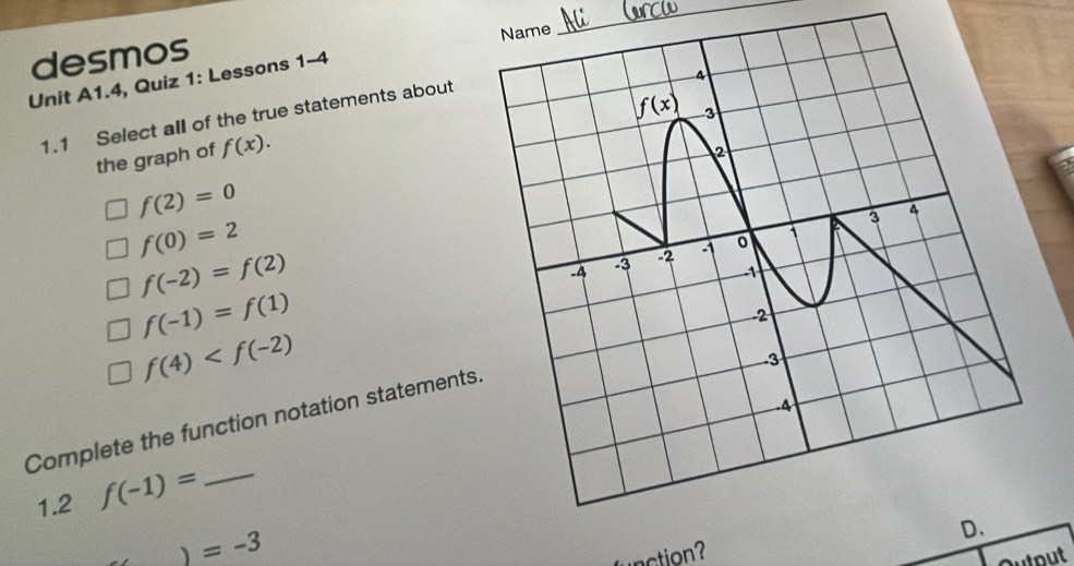 desmos Name
_
4
Unit A1.4, Quiz 1: Lessons 1-4
1.1 Select all of the true statements about
f(x) 3
the graph of f(x). 
2
f(2)=0
3 4
f(0)=2
f(-2)=f(2)
-4
-3 -2 。 1
-1
f(-1)=f(1)
2
f(4)
3
Complete the function notation statements.
1.2 f(-1)= _
、 =-3
action? D.
Dut out