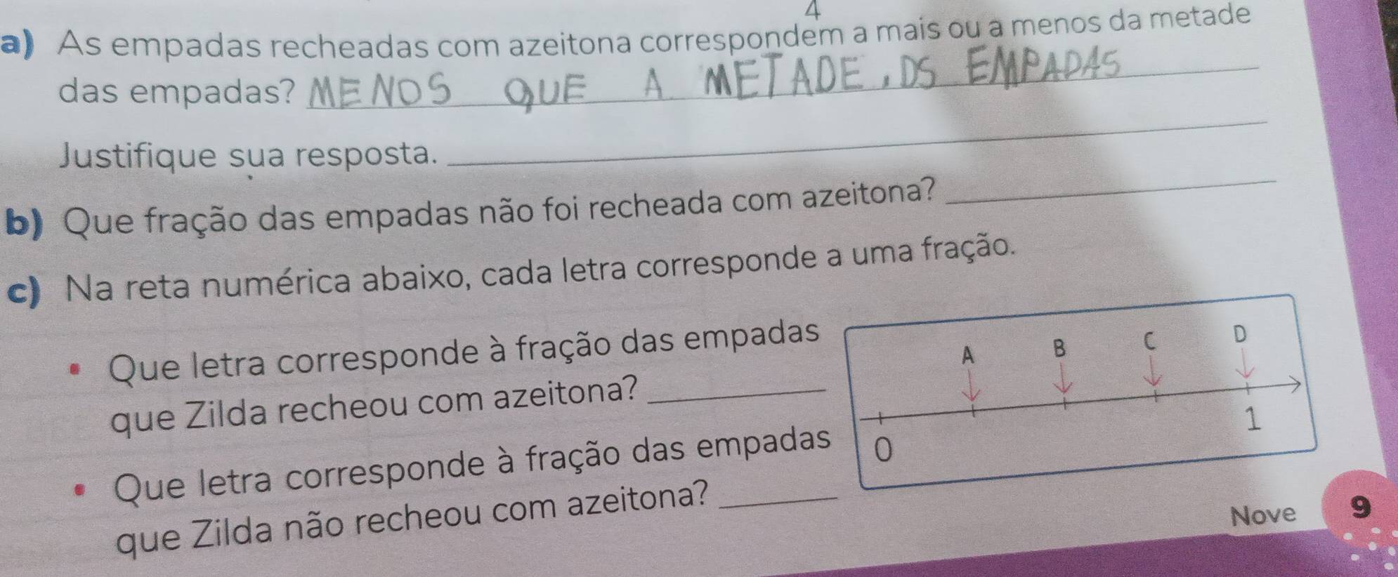 As empadas recheadas com azeitona correspondem a mais ou a menos da metade 
_ 
das empadas? 
_ 
_ 
Justifique sua resposta. 
b) Que fração das empadas não foi recheada com azeitona? 
c) Na reta numérica abaixo, cada letra corresponde a uma fração. 
Que letra corresponde à fração das empadas 
que Zilda recheou com azeitona?_ 
Que letra corresponde à fração das empada 
que Zilda não recheou com azeitona? 
Nove 9