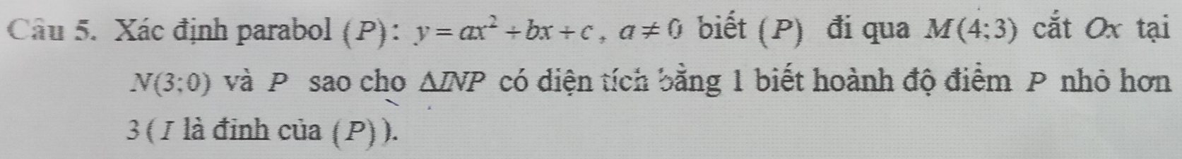 Xác định parabol (P): y=ax^2+bx+c, a!= 0 biết (P) đi qua M(4;3) cắt Ox tại
N(3;0) và P sao cho △ INP có diện tích bằng 1 biết hoành độ điểm P nhỏ hơn 
3 ( 1 là đinh của (P)).