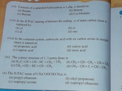 (vi) Formula of a saturated hydrocarbon is C₄H₈, it should be:
(a) Butane
(b) Butene
(d) Cyclobutane
(c) Butyne 1 
(vii) In the IUPAC naming of ketones the ending -e of main carbon chain is
replaced by:
(a) yl (b) ol
(c) al (d) one
(viii) In the common system, carboxylic acid with six carbon atoms in straigl
chain is named as:
(a) propionic acid (b) valeric acid
(c) caproic acid (d) steric acid
(ix) The correct structure of 1, 3 -penta diene is:
(a) H_3C-CH=CH-HC=CH_2-CH_3 (b)
(c) CH_2=CH-HC=CH-CH_3 (d) CH_2=CH-CH_2-CH=CH_2 CH_3-CH=C=CH-CH_3
(x) The IUPAC name of CH_3COOCH(CH_3) 2 is:
(a) propyl ethanoate (b) ethyl propanoate
(c) isopropyl acetate (d) isopropyl ethanoate