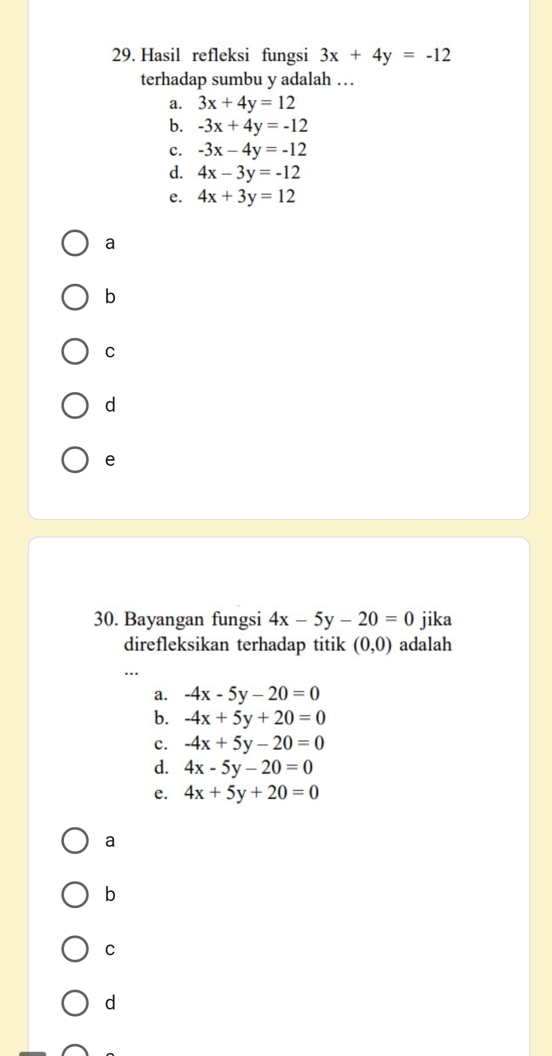 Hasil refleksi fungsi 3x+4y=-12
terhadap sumbu y adalah …
a. 3x+4y=12
b. -3x+4y=-12
c. -3x-4y=-12
d. 4x-3y=-12
e. 4x+3y=12
a
b
C
d
e
30. Bayangan fungsi 4x-5y-20=0 jika
direfleksikan terhadap titik (0,0) adalah
a. -4x-5y-20=0
b. -4x+5y+20=0
c. -4x+5y-20=0
d. 4x-5y-20=0
e. 4x+5y+20=0
a
b
C
d