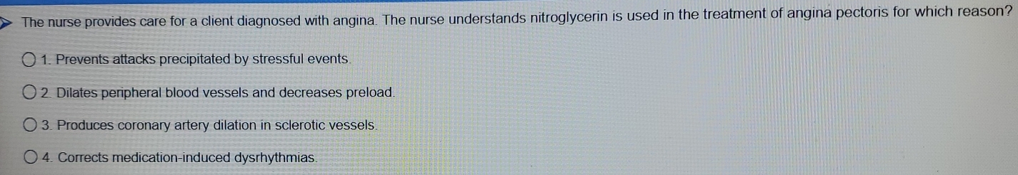 The nurse provides care for a client diagnosed with angina. The nurse understands nitroglycerin is used in the treatment of angina pectoris for which reason?
1. Prevents attacks precipitated by stressful events.
2. Dilates peripheral blood vessels and decreases preload.
3. Produces coronary artery dilation in sclerotic vessels.
4. Corrects medication-induced dysrhythmias