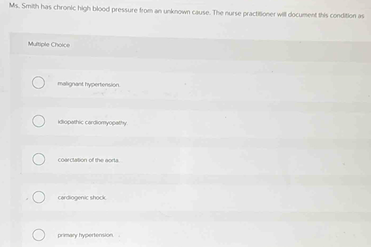 Ms. Smith has chronic high blood pressure from an unknown cause. The nurse practitioner will document this condition as
Multiple Choice
malignant hypertension.
idiopathic cardiomyopathy
coarctation of the aorta
cardiogenic shock.
primary hypertension.