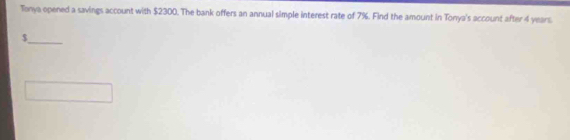 Tonya opened a savings account with $2300. The bank offers an annual simple interest rate of 7%. Find the amount in Tonya's account after 4 years
_
$