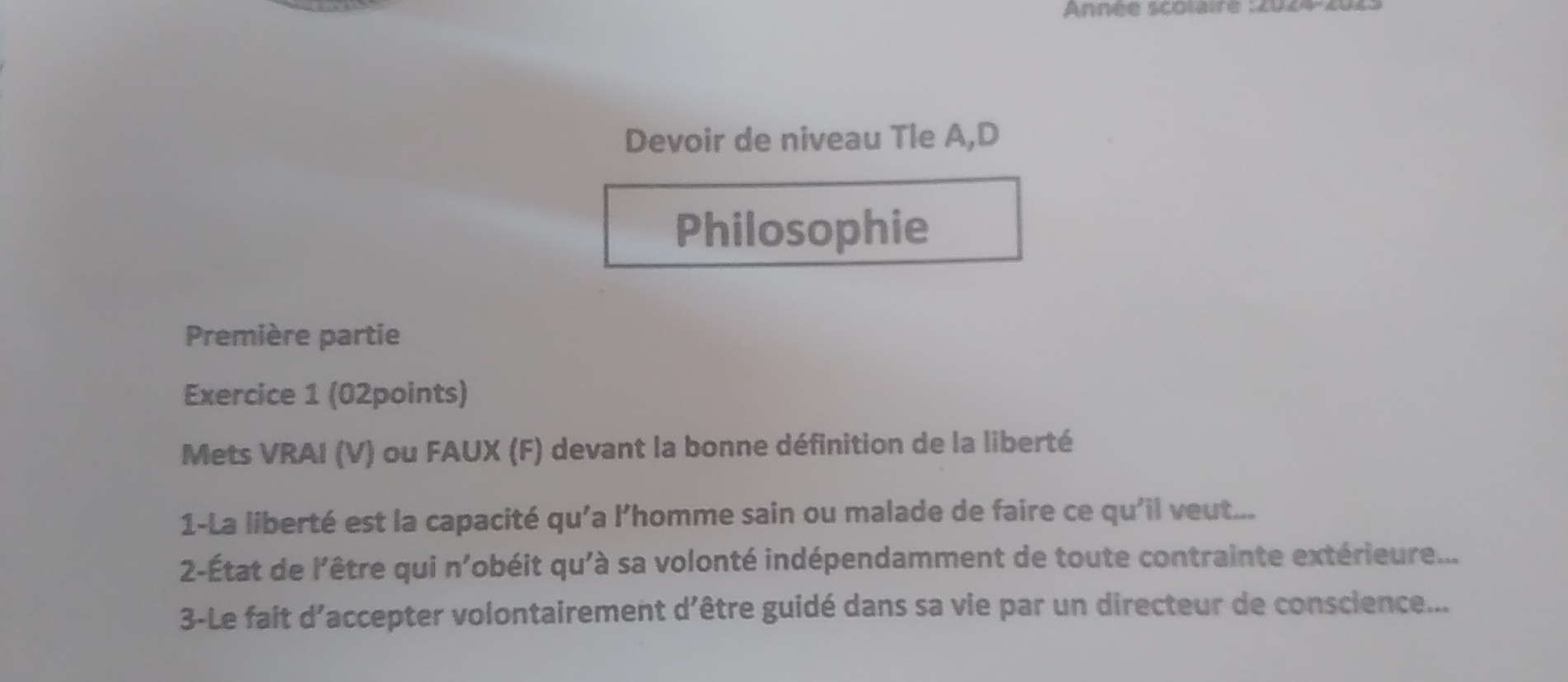 Année scolaire : 2024 
Devoir de niveau Tle A,D 
Philosophie 
Première partie 
Exercice 1 (02points) 
Mets VRAI (V) ou FAUX (F) devant la bonne définition de la liberté 
1-La liberté est la capacité qu'a l’homme sain ou malade de faire ce qu'il veut... 
2-État de l'être qui n'obéit qu'à sa volonté indépendamment de toute contrainte extérieure... 
3-Le fait d'accepter volontairement d'être guidé dans sa vie par un directeur de conscience...