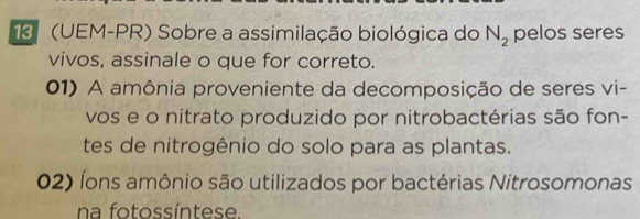 13 (UEM-PR) Sobre a assimilação biológica do N_2 pelos seres
vivos, assinale o que for correto.
01) A amônia proveniente da decomposição de seres vi-
vos e o nitrato produzido por nitrobactérias são fon-
tes de nitrogênio do solo para as plantas.
02) Íons amônio são utilizados por bactérias Nitrosomonas
na fotossíntese.