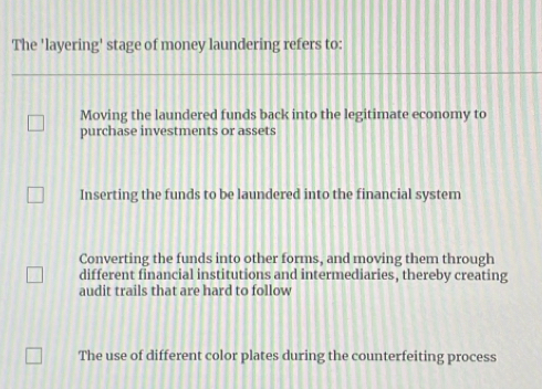 The 'layering' stage of money laundering refers to:
Moving the laundered funds back into the legitimate economy to
purchase investments or assets
Inserting the funds to be laundered into the financial system
Converting the funds into other forms, and moving them through
different financial institutions and intermediaries, thereby creating
audit trails that are hard to follow
The use of different color plates during the counterfeiting process