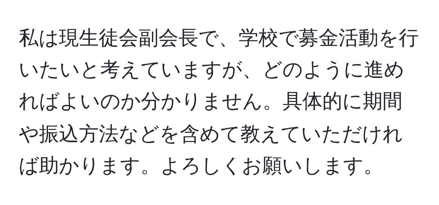 私は現生徒会副会長で、学校で募金活動を行いたいと考えていますが、どのように進めればよいのか分かりません。具体的に期間や振込方法などを含めて教えていただければ助かります。よろしくお願いします。