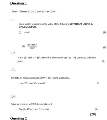 Given sqrt(3)cos ecθ +2=0 and 90° <270°. 
1.1. 
Use a sketch to determine the value of the following WITHOUT USING A CALCULATOR 
(i) cos θ (4) 
(ii)  sin θ tan θ /cos θ   (4) 
1.2. 
If θ =25° and a=38° , determine the vallue of cos (2alpha -θ ) correct to 1 decimal 
place. 
(3) 
1.3. 
Simplify the folllowing expression WITHOUT using a calculator.
cosec^260°+tan^245°+sec 60° (5) 
1.4. 
Solve for θ correct to TWO decimal places, if
2tan (θ -45°)=1 and 0°≤ θ ≤ 90°
(3) 
[20] 
Question 2