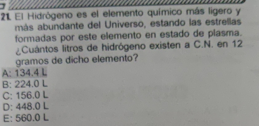 El Hidrógeno es el elemento químico más ligero y
más abundante del Universo, estando las estrellas
formadas por este elemento en estado de plasma.
¿Cuántos litros de hidrógeno existen a C.N. en 12
gramos de dicho elemento?
A: 134.4 L
B: 224.0 L
C: 156.0 L
D: 448.0 L
E: 560.0 L