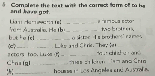 Complete the text with the correct form of to be 
and have got. 
Liam Hemsworth (a) _a famous actor 
from Australia. He (b) _two brothers, 
but he (c) _a sister. His brothers' names 
(d) _Luke and Chris. They (e)_ 
actors, too. Luke (f) _four children and 
Chris (g) _three children. Liam and Chris 
(h) _houses in Los Angeles and Australia.