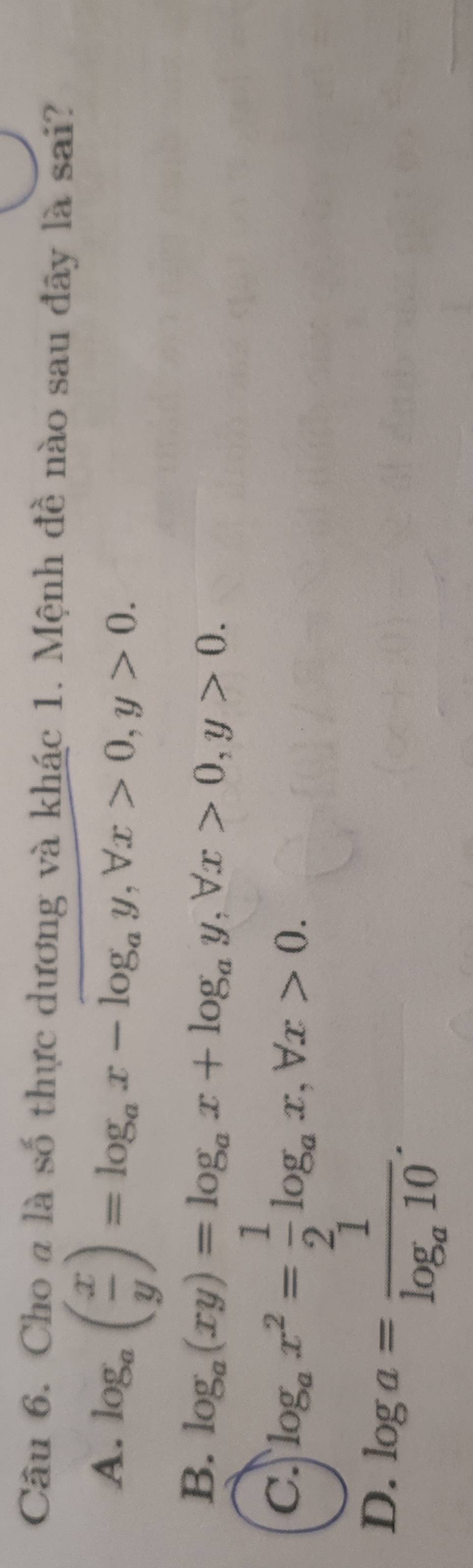 Cho a là số thực dương và khác 1. Mệnh đề nào sau đây là sai?
A. log _a( x/y )=log _ax-log _ay, forall x>0, y>0.
B. log _a(xy)=log _ax+log _ay, forall x>0, y>0.
c. log _ax^2= 1/2 log _ax, forall x>0.
D. log a=frac 1log _a10.