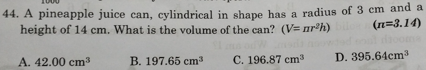 A pineapple juice can, cylindrical in shape has a radius of 3 cm and a
height of 14 cm. What is the volume of the can? (V=π r^2h)
(π =3.14)
A. 42.00cm^3 B. 197.65cm^3 C. 196.87cm^3 D. 395.64cm^3