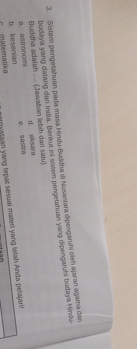 Sistem pengetahuan pada masa Hindu-Buddha di Nusantara dipengaruhi oleh ajaran agama dan
budaya yang datang dari India. Berikut ini sistem pengetahuan yang dipengaruhi budaya Hindu-
Buddha adalah .... (Jawaban lebih dari satu)
a. astronomi d. aksara
b. kesenian e. sastra
omatematika
rnyataan yang tepat sesuai materi yang telah Anda pelajari!
taa n