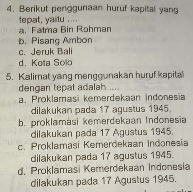 Berikut penggunaan huruf kapital yang
tepat, yaitu ....
a. Fatma Bin Rohman
b. Pisang Ambon
c. Jeruk Bali
d. Kota Solo
5. Kalimat yang menggunakan huruf kapital
dengan tepat adalah ....
a. Proklamasi kemerdekaan Indonesia
dilakukan pada 17 agustus 1945.
b. proklamasi kemerdekaan Indonesia
dilakukan pada 17 Agustus 1945.
c. Proklamasi Kemerdekaan Indonesia
dilakukan pada 17 agustus 1945.
d. Proklamasi Kemerdekaan Indonesia
dilakukan pada 17 Agustus 1945.