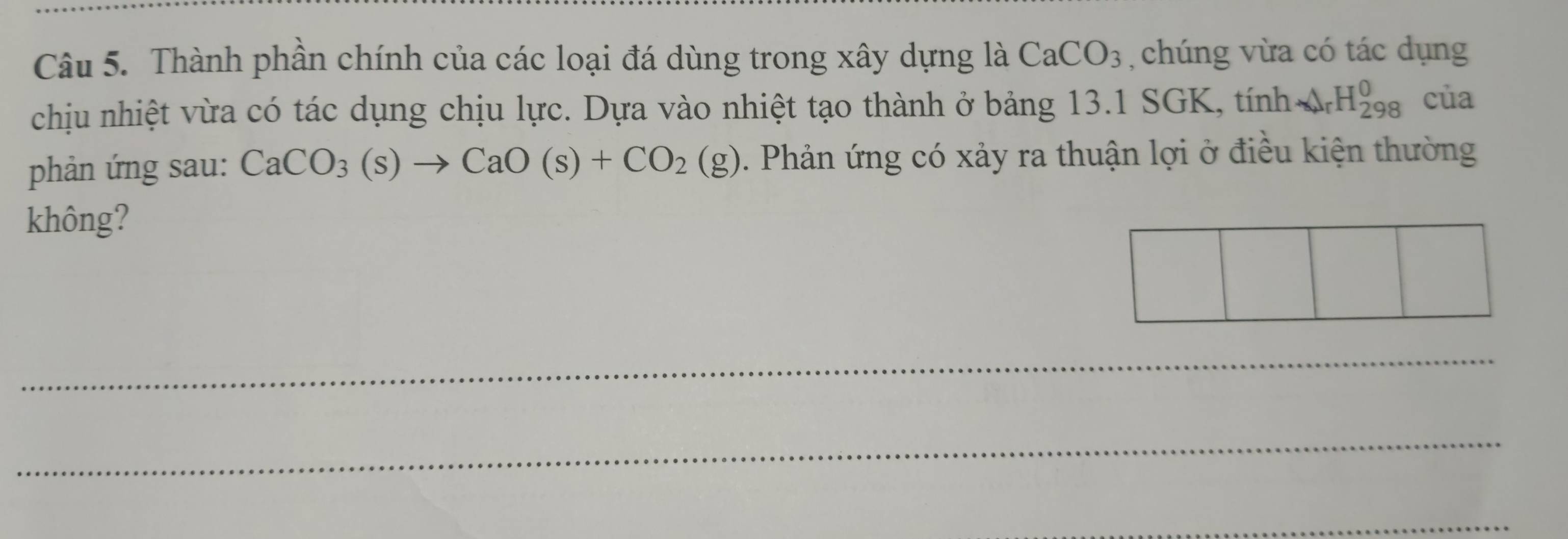 Thành phần chính của các loại đá dùng trong xây dựng là CaCO_3 , chúng vừa có tác dụng 
chịu nhiệt vừa có tác dụng chịu lực. Dựa vào nhiệt tạo thành ở bảng 13.1 SGK, tính A_rH_(298)^(H_298)^0 của 
phản ứng sau: CaCO_3(s)to CaO(s)+CO_2(g). Phản ứng có xảy ra thuận lợi ở điều kiện thường 
không? 
_ 
_ 
_