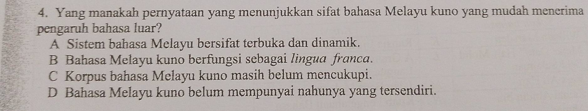 Yang manakah pernyataan yang menunjukkan sifat bahasa Melayu kuno yang mudah menerima
pengaruh bahasa luar?
A Sistem bahasa Melayu bersifat terbuka dan dinamik.
B Bahasa Melayu kuno berfungsi sebagai lingua franca.
C Korpus bahasa Melayu kuno masih belum mencukupi.
D Bahasa Melayu kuno belum mempunyai nahunya yang tersendiri.