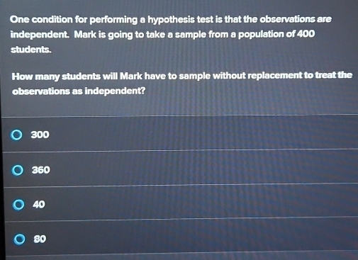 One condition for performing a hypothesis test is that the observations are
independent. Mark is going to take a sample from a population of 400
students.
How many students will Mark have to sample without replacement to treat the
observations as independent?
300
360
40
80