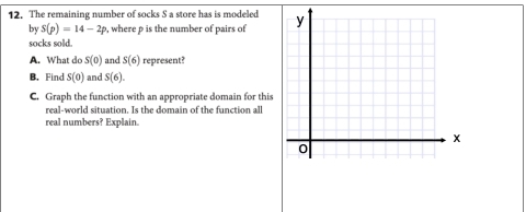 The remaining number of socks S a store has is modeled 
by S(p)=14-2p , where ρ is the number of pairs of 
socks sold. 
A. What do S(0) and S(6) represent? 
B. Find S(0) and S(6). 
C. Graph the function with an appropriate domain for this 
real-world situation. Is the domain of the function all 
real numbers? Explain.