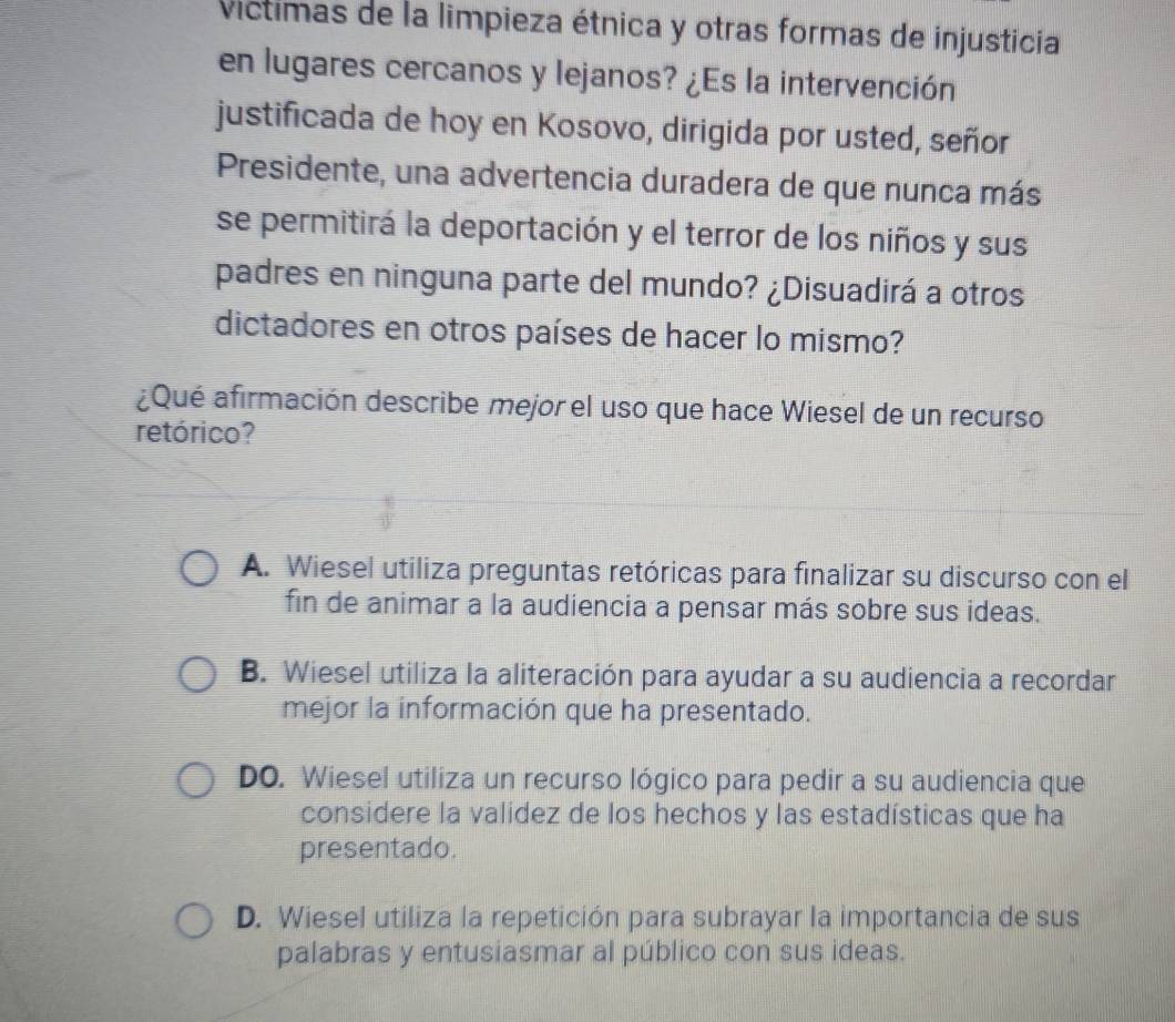 Víctimas de la limpieza étnica y otras formas de injusticia
en lugares cercanos y lejanos? ¿Es la intervención
justificada de hoy en Kosovo, dirigida por usted, señor
Presidente, una advertencia duradera de que nunca más
se permitirá la deportación y el terror de los niños y sus
padres en ninguna parte del mundo? ¿Disuadirá a otros
dictadores en otros países de hacer lo mismo?
¿Qué afirmación describe mejor el uso que hace Wiesel de un recurso
retórico?
A. Wiesel utiliza preguntas retóricas para finalizar su discurso con el
fin de animar a la audiencia a pensar más sobre sus ideas.
B. Wiesel utiliza la aliteración para ayudar a su audiencia a recordar
mejor la información que ha presentado.
DO. Wiesel utiliza un recurso lógico para pedir a su audiencia que
considere la validez de los hechos y las estadísticas que ha
presentado.
D. Wiesel utiliza la repetición para subrayar la importancia de sus
palabras y entusiasmar al público con sus ideas.