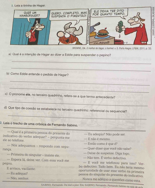 Leia a tirinha de Hagar.
BROWNE, Dik. O melhor de Hagar, o horrivel. v. 5. Porto Alegre: LP&M, 2011, p. 33.
a) Qual é a intenção de Hagar ao dizer a Eddie para suspender o pepino?
_
_
b) Como Eddie entende o pedido de Hagar?
_
_
c) O pronome ele, no terceiro quadrinho, refere-se a que termo antecedente?
_
d) Que tipo de coesão se estabelece no terceiro quadrinho: referencial ou sequencial?
_
_
2. Leia o trecho de uma crônica de Fernando Sabino.
_
— Qual é a primeira pessoa do presente do — Eu adeqúo? Não pode ser.
indicativo do verbo adequar? - pergunta-me — E não é mesmo.
ele ao telefone.
— Então como é que é?
= Nós adequamos - respondo com segu- — Quer dizer que você não sabe?
rança. — Deixe de suspense. Diga logo.
— Primeira do singular - insiste ele. — Não tem. É verbo defectivo.
— Espera lá, deixe ver. Com essa você me — E você me telefonou para isso? Ver-
pegou. bo defectivo. Tudo bem. Eu não teria mesmo
E arrisco, vacilante: oportunidade de usar esse verbo na primeira
— Eu adéquo? pessoa do singular do presente do indicativo.
— Não, senhor. Nunca me adéquo a questões como esta.
SABINO, Fernando. De mel a pior. Em: SABINO, Fernando. Fernando Sabino na sala de aula