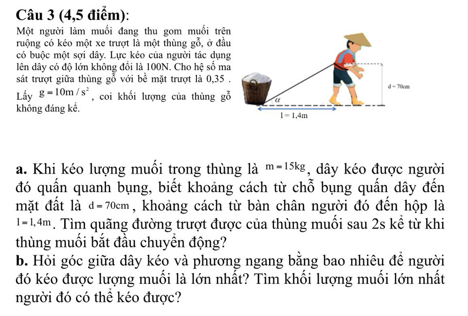 (4,5 điểm):
Một người làm muối đang thu gom muối trên
ruộng có kéo một xe trượt là một thùng gỗ, ở đầu
có buộc một sợi dây. Lực kéo của người tác dụng
lên dây có độ lớn không đổi là 100N. Cho hệ số ma
sát trượt giữa thùng gỗ với bề mặt trượt là 0,35 .
Lấy g=10m/s^2 , coi khối lượng của thùng gỗ
không đáng kể.
a. Khi kéo lượng muối trong thùng là m=15kg , dây kéo được người
đó quấn quanh bụng, biết khoảng cách từ chỗ bụng quấn dây đến
mặt đất là d=70cm , khoảng cách từ bàn chân người đó đến hộp là
l=1,4m. Tìm quãng đường trượt được của thùng muối sau 2s kể từ khi
thùng muối bắt đầu chuyền động?
b. Hỏi góc giữa dây kéo và phương ngang bằng bao nhiêu để người
đó kéo được lượng muối là lớn nhất? Tìm khối lượng muối lớn nhất
người đó có thể kéo được?