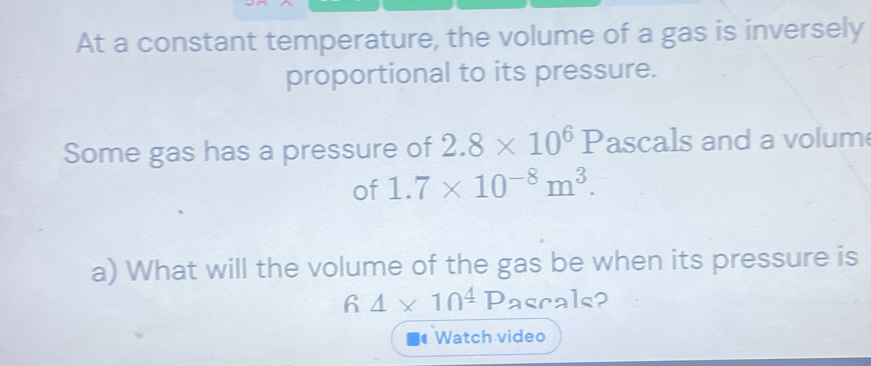 At a constant temperature, the volume of a gas is inversely 
proportional to its pressure. 
Some gas has a pressure of 2.8* 10^6P ascals and a volum 
of 1.7* 10^(-8)m^3. 
a) What will the volume of the gas be when its pressure is 
6 4* 10^4Pacrals
Watch video