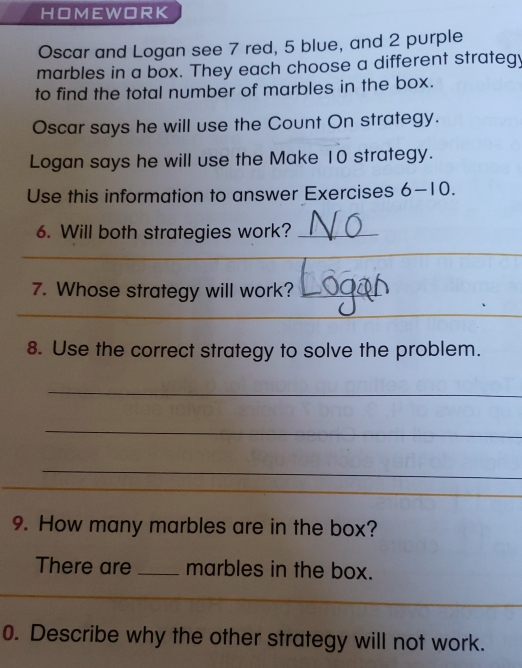 HOMEWORK 
Oscar and Logan see 7 red, 5 blue, and 2 purple 
marbles in a box. They each choose a different strategy 
to find the total number of marbles in the box. 
Oscar says he will use the Count On strategy. 
Logan says he will use the Make 10 strategy. 
Use this information to answer Exercises 6-10. 
6. Will both strategies work?_ 
7. Whose strategy will work?_ 
_ 
_ 
8. Use the correct strategy to solve the problem. 
_ 
_ 
_ 
9. How many marbles are in the box? 
There are _marbles in the box. 
0. Describe why the other strategy will not work.