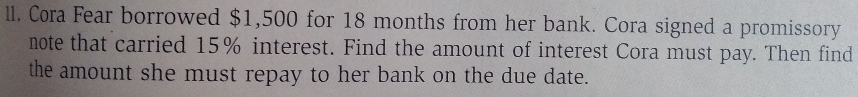 ll. Cora Fear borrowed $1,500 for 18 months from her bank. Cora signed a promissory 
note that carried 15% interest. Find the amount of interest Cora must pay. Then find 
the amount she must repay to her bank on the due date.