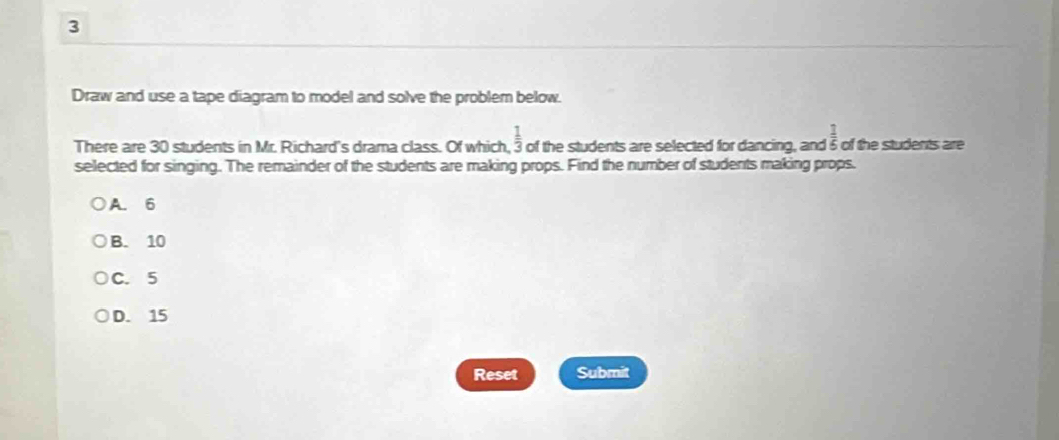 Draw and use a tape diagram to model and solve the problem below.
There are 30 students in Mr. Richard's drama class. Of which,  1/3  of the students are selected for dancing, and  1/6  of the students are
selected for singing. The remainder of the students are making props. Find the number of students making props.
A. 6
B. 10
C. 5
D. 15
Reset Submit