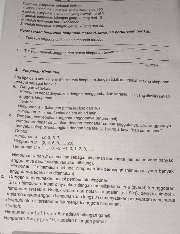 Diberikan himpunan sebagai berikut.
A adalah himpunan bilangan prima kurang dari 30.
B adalah himpunan nama hari yang diawali huruf S.
C adalah himpunan bilangan ganjil kurang dari 10.
D adalah himpunan huruf konsonan.
E adalah himpunan bilangan genap kurang dari 20.
Berdasarkan himpunan-himpunan tersebut, jawablah pertanyaan berikut.
_
1. Tuliskan anggota dari setiap himpunan tersebut.
_
_
2. Tuliskan banyak anggota dari setiap himpunan tersebut.
_
2. Penyajian Himpunan
Ada tiga cara untuk menyajikan suatu himpunan dengan tidak mengubah makna himpunan
tersebut sebagai berikut.
a. Dengan kata-kata
Himpunan dapat dinyatakan dengan menggambarkan karakteristik yang dimiliki setiap
anggota himpunan.
Contoh:
Himpunan A= bilangan prima kurang dari 10
Himpunan B= huruf vokal dalam abjad latin
b. Dengan menyebutkan anggota-anggotanya (enumerasi)
Himpunan dapat dinyatakan dengan mendaftar semua anggotanya. Jika anggotanya
banyak, cukup dilambangkan dengan tiga titik (...) yang artinya ''dan seterusnya'.
Contoh:
Himpunan A= 2,3,5,7
Himpunan B= 2,4,6,8,...,20
Himpunan C= ...,-3,-2,-1,0,1,2,3,...
Himpunan A dan B dinamakan sebagai himpunan berhingga (himpunan yang banyak
anggotanya dapat ditentukan atau dihitung).
Himpunan C dinamakan sebagai himpunan tak berhingga (himpunan yang banyak
anggotanya tidak bisa ditentukan).
c. Dengan menggunakan notasi pembentuk himpunan
Suatu himpunan dapat dinyatakan dengan menuliskan kriteria (syarat) keanggotaan
himpunan tersebut. Bentuk umum dari notasi ini adalah  x|P(x) , dengan simbol x
melambangkan anggota himpunan dan fungsi P(x) menyatakan persyaratan yang harus
dipenuhi oleh x tersebut untuk menjadi anggota himpunan.
Contoh:
Himpunan A= x|1 , x adalah bilangan ganjil
Himpunan B= y|y<10</tex> , y adalah bilangan prima