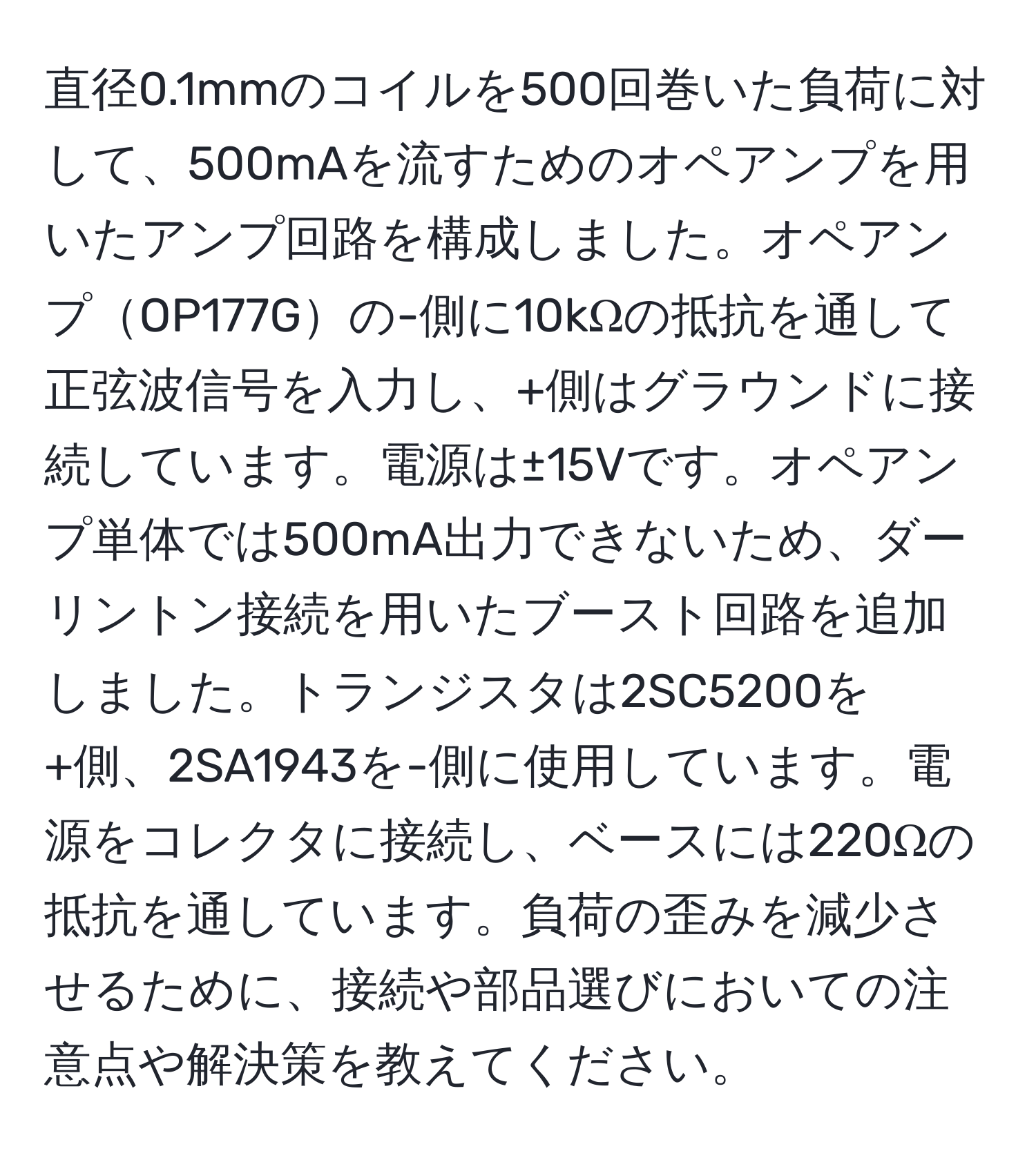 直径0.1mmのコイルを500回巻いた負荷に対して、500mAを流すためのオペアンプを用いたアンプ回路を構成しました。オペアンプOP177Gの-側に10kΩの抵抗を通して正弦波信号を入力し、+側はグラウンドに接続しています。電源は±15Vです。オペアンプ単体では500mA出力できないため、ダーリントン接続を用いたブースト回路を追加しました。トランジスタは2SC5200を+側、2SA1943を-側に使用しています。電源をコレクタに接続し、ベースには220Ωの抵抗を通しています。負荷の歪みを減少させるために、接続や部品選びにおいての注意点や解決策を教えてください。