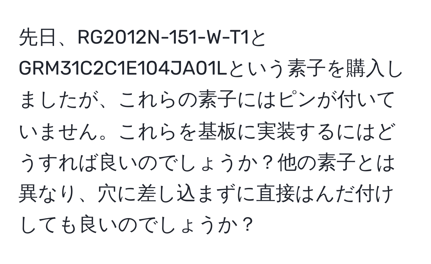 先日、RG2012N-151-W-T1とGRM31C2C1E104JA01Lという素子を購入しましたが、これらの素子にはピンが付いていません。これらを基板に実装するにはどうすれば良いのでしょうか？他の素子とは異なり、穴に差し込まずに直接はんだ付けしても良いのでしょうか？