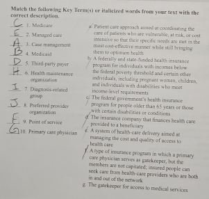 Match the following Key Term(s) or italicized words from your text with the
correct description.
_I. Medicare a' Patient care approach aimed at coordinsting the
care of patients who are valnerable, at risk, or cost
_2. Managed care intensive so that their specific needs are met in the
_3. Case management most cast-effective manmer while still bringing
_4. Medicaid them to optimum health 
_5. Third-party payer ly A federally and state-funded health insurance
program for individuals with incomes below
the federal poverty threshold and certain other 
_6. Health maintenance organization
individuals, including pregnant women, chäldren,
income-level requirements and individuals with disabilities who mee
_7 Diagnosis-related c. The federal goverment's health insurance
group program for people older than 65 years or those
_8. Preferred provider organization
with certain disabilities or conditions
_9. Point of service d. The insurance company that finances health care
provided to a beneficiary 
_10. Primary care physician e. A system of health-care delivery aimed at
health care managing the cost and quallity of access to
A type of insurance program in which a primary
care physician serves as gatekeeper, but the
members are not capitated; insured people can
in and out of the metwork seek care from health-care providers who are both
g. The gatekeeper for access to medical services