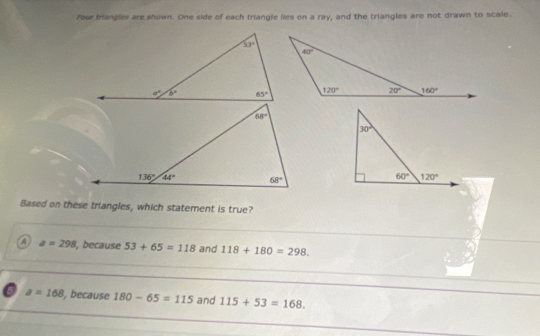 Four triangles are shown. One side of each triangle lies on a ray, and the triangles are not drawn to scale.
Based on these triangles, which statement is true?
_
A a=298 , because 53+65=118 and 118+180=298.
_
6 a=168 , because 180-65=115 and 115+53=168. _
_
_