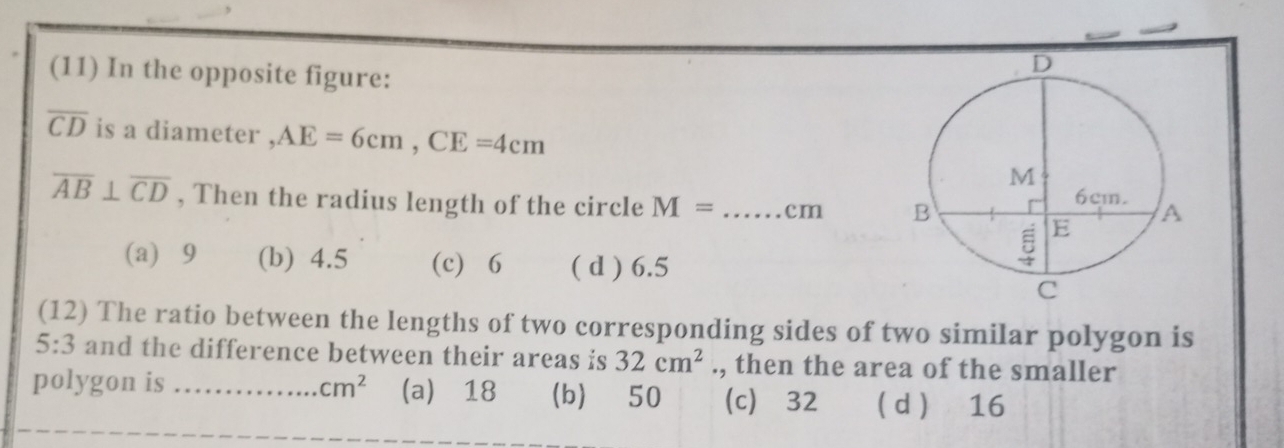 (11) In the opposite figure:
overline CD is a diameter , AE=6cm, CE=4cm
overline AB⊥ overline CD , Then the radius length of the circle M= _ cm
(a) 9 (b) 4.5 (c) 6 ( d ) 6.5
(12) The ratio between the lengths of two corresponding sides of two similar polygon is
5:3 and the difference between their areas is 32cm^2., then the area of the smaller
polygon is _ cm^2 (a) ⩾18 (b) 50 (c) ⩾32  d  16