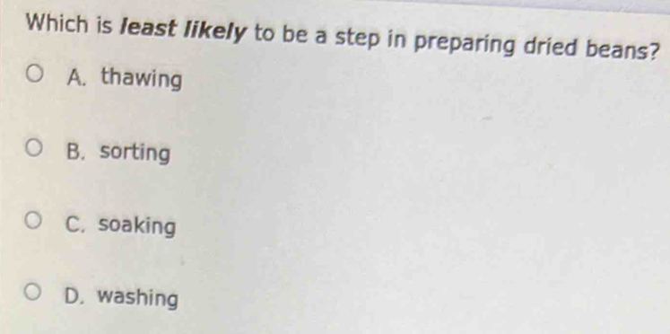 Which is least likely to be a step in preparing dried beans?
A. thawing
B. sorting
C. soaking
D. washing