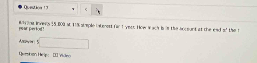  、 
Kristina invests $5,000 at 11% simple interest for 1 year. How much is in the account at the end of the 1
year period? 
Answer: s□ 
Question Help: Vídeo