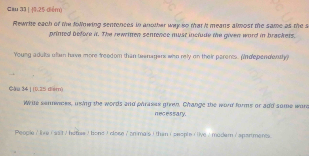 Rewrite each of the following sentences in another way so that it means almost the same as the s 
printed before it. The rewritten sentence must include the given word in brackets. 
Young adults often have more freedom than teenagers who rely on their parents. (independently) 
Câu 34 | (0.25 điểm) 
Write sentences, using the words and phrases given. Change the word forms or add some word 
necessary. 
People / live / stilt / house / bond / close / animals / than / people / live / modern / apartments.