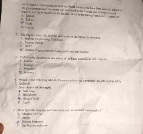 As the head of Informatics at Seikwa Health Centre, you have been tasked to submit to
the procurement unit the items you will need in the coming year to help you send,
receive, and store records at the facility. What is the name given to such equipment?
A. Laptop
B. Tablet
Node
D. Router
2. The Organization that sets the standards on the internet is known as
A. Internet Engineering Taskforce
B. Internet Group
C. HTTP
D. Internet Corporation for Assigned Names and Number
3. RAM can be classified under which of the basic components of a computer
A. Output
B. Storage
C. Processor
D Memory
4. Which of the following Mobile Phone manufacturing companies' gadgets is powered by
Android?
Note: Select all that apply
A. Samsung
B. Blackberry
C Google Pixel
D. Apple
5. What type of computer software deals with the device's functionality?
A. Microsoft Office
B. Apple. System Software
D. Application software