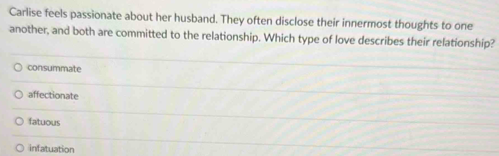 Carlise feels passionate about her husband. They often disclose their innermost thoughts to one
another, and both are committed to the relationship. Which type of love describes their relationship?
consummate
affectionate
fatuous
infatuation