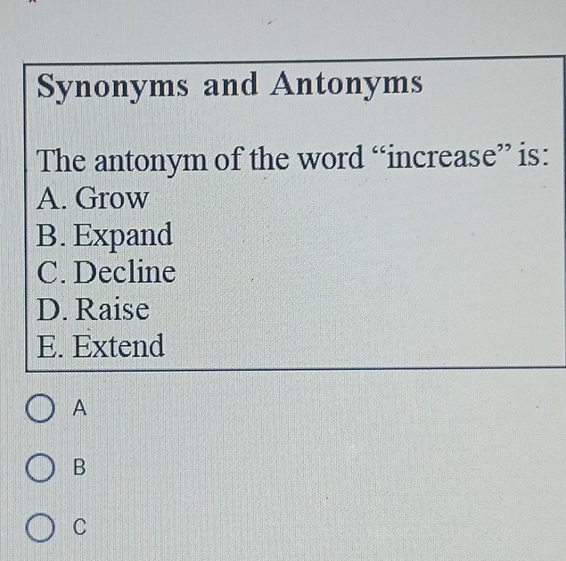 Synonyms and Antonyms
The antonym of the word “increase” is:
A. Grow
B. Expand
C. Decline
D. Raise
E. Extend
A
B
C