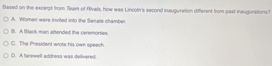 Based on the excerpt from Team of Rivals, how was Lincoln's second inauguration different from past inaugurations?
A. Women were invited into the Senate chamber.
B. A Black man attended the ceremonies.
C. The President wrote his own speech.
D. A farewell address was delivered.