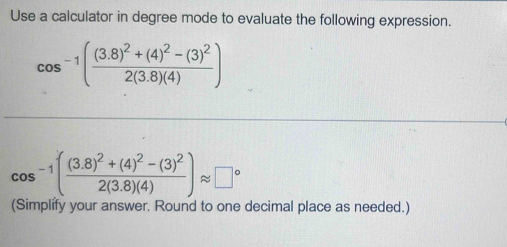 Use a calculator in degree mode to evaluate the following expression.
cos^(-1)(frac (3.8)^2+(4)^2-(3)^22(3.8)(4))
cos^(-1)(frac (3.8)^2+(4)^2-(3)^22(3.8)(4))approx □°
(Simplify your answer. Round to one decimal place as needed.)