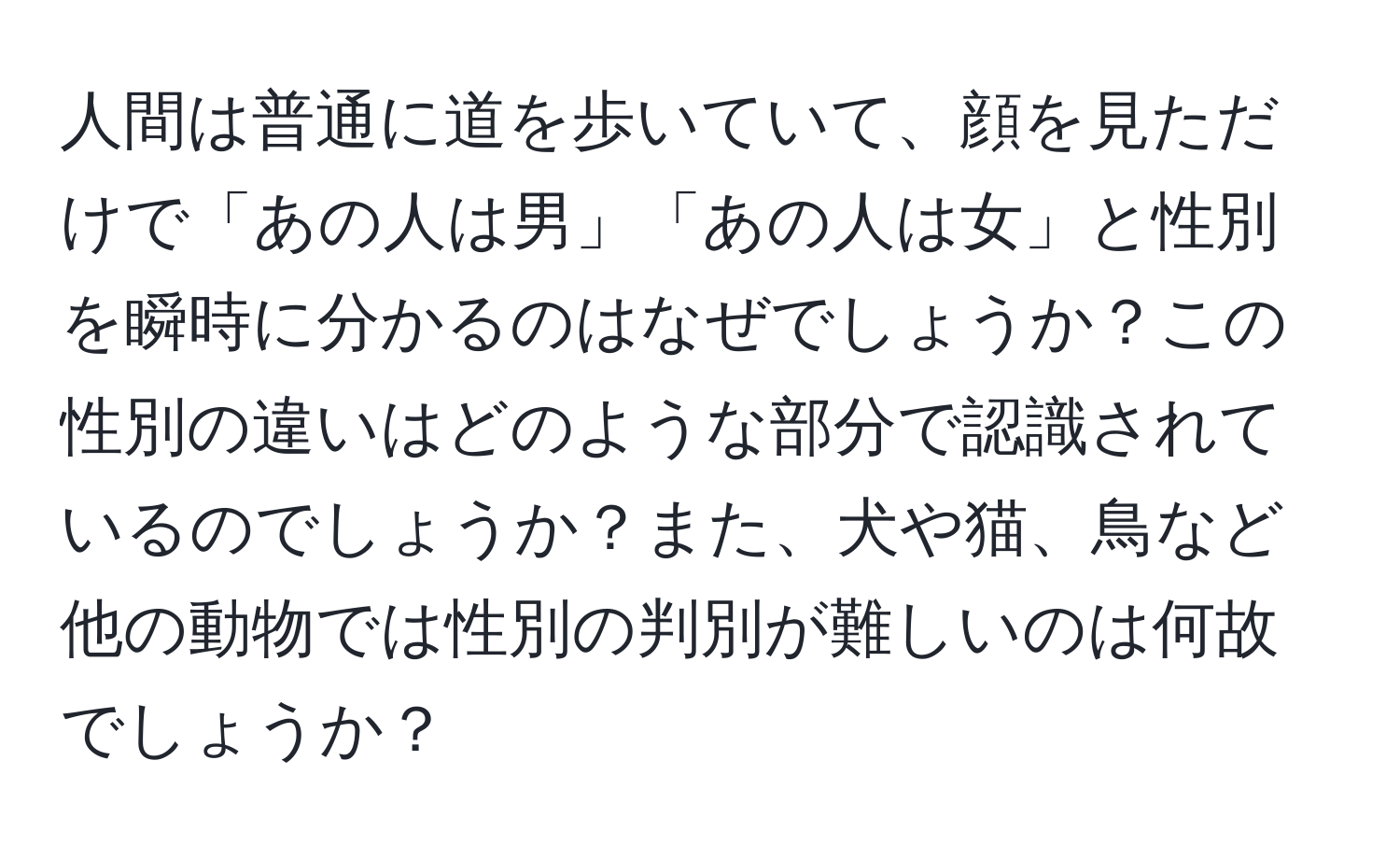 人間は普通に道を歩いていて、顔を見ただけで「あの人は男」「あの人は女」と性別を瞬時に分かるのはなぜでしょうか？この性別の違いはどのような部分で認識されているのでしょうか？また、犬や猫、鳥など他の動物では性別の判別が難しいのは何故でしょうか？