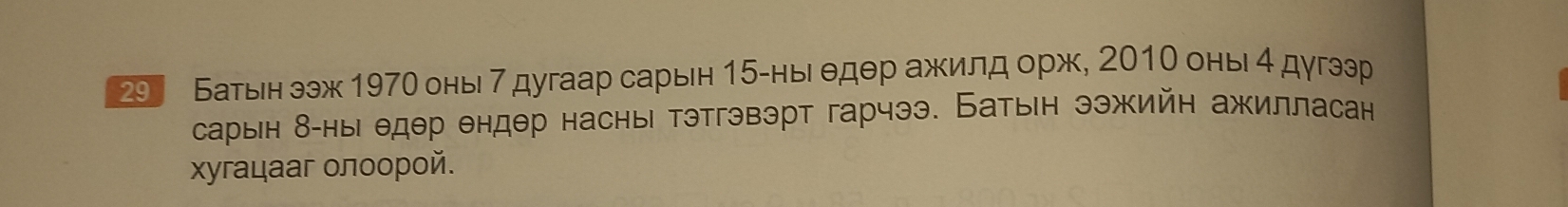 29 Батын ээж 1970 оны 7дугаар сарын 15 -ны едθр ажилд орж, 2010 оны 4 дугээр 
сарын δ -ны едθр θндθр насны тэтгэвэрт гарчээ. Батын ээжийн ажилласан 
χугацааг οлοοрοй.